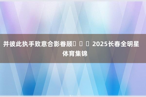 并彼此执手致意合影眷顾			2025长春全明星    体育集锦