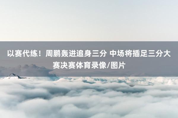以赛代练！周鹏轰进追身三分 中场将插足三分大赛决赛体育录像/图片