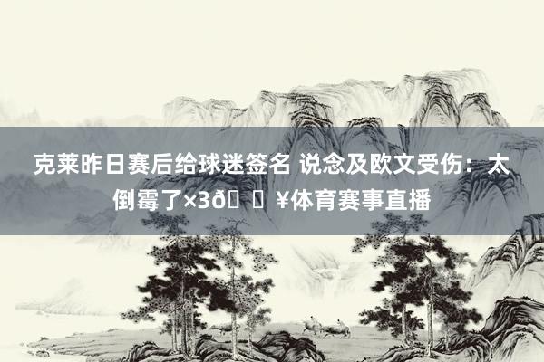 克莱昨日赛后给球迷签名 说念及欧文受伤：太倒霉了×3😥体育赛事直播