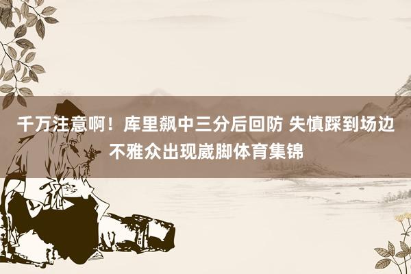 千万注意啊！库里飙中三分后回防 失慎踩到场边不雅众出现崴脚体育集锦