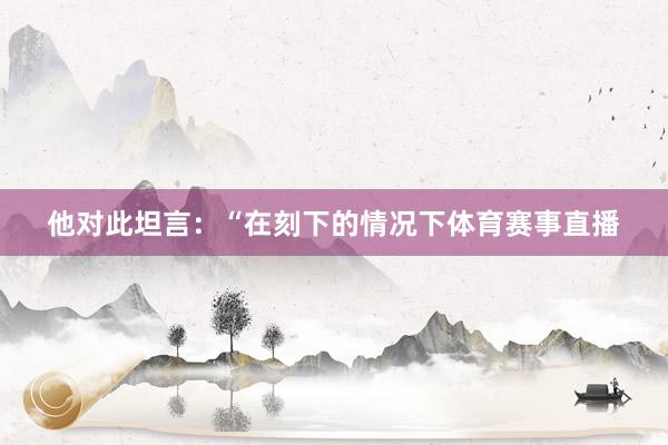 他对此坦言：“在刻下的情况下体育赛事直播