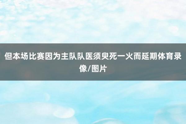但本场比赛因为主队队医须臾死一火而延期体育录像/图片
