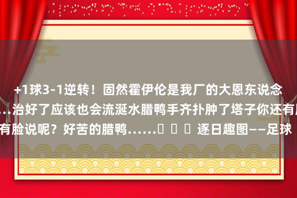 +1球3-1逆转！固然霍伊伦是我厂的大恩东说念主……但我已经念念说……治好了应该也会流涎水腊鸭手齐扑肿了塔子你还有脸说呢？好苦的腊鸭……			逐日趣图——足球    2026买球站体育信息