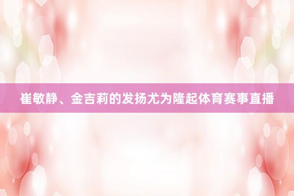 崔敏静、金吉莉的发扬尤为隆起体育赛事直播