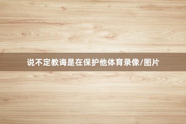 说不定教诲是在保护他体育录像/图片