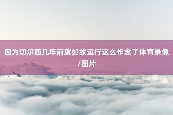 因为切尔西几年前就如故运行这么作念了体育录像/图片