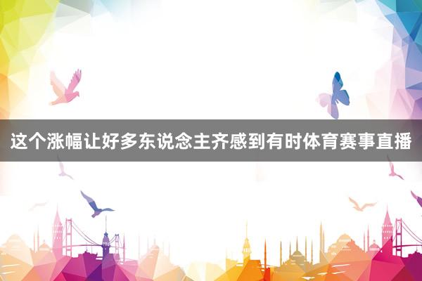 这个涨幅让好多东说念主齐感到有时体育赛事直播