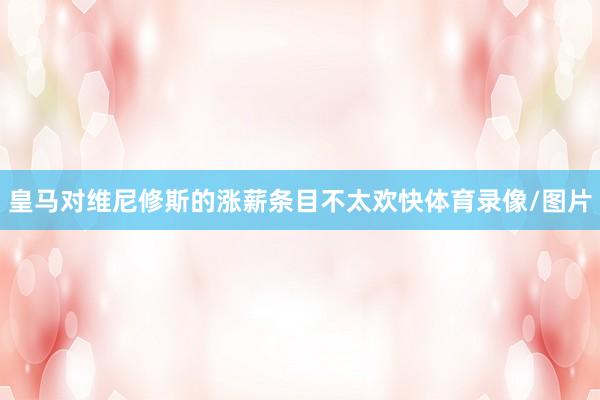 皇马对维尼修斯的涨薪条目不太欢快体育录像/图片