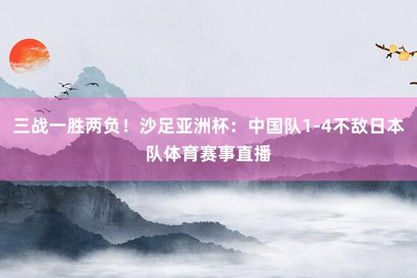三战一胜两负！沙足亚洲杯：中国队1-4不敌日本队体育赛事直播