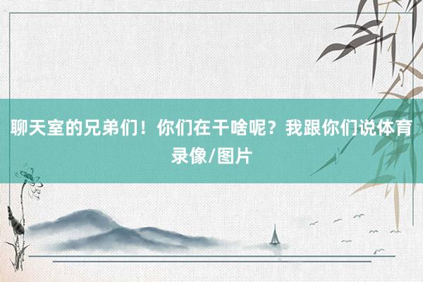 聊天室的兄弟们！你们在干啥呢？我跟你们说体育录像/图片