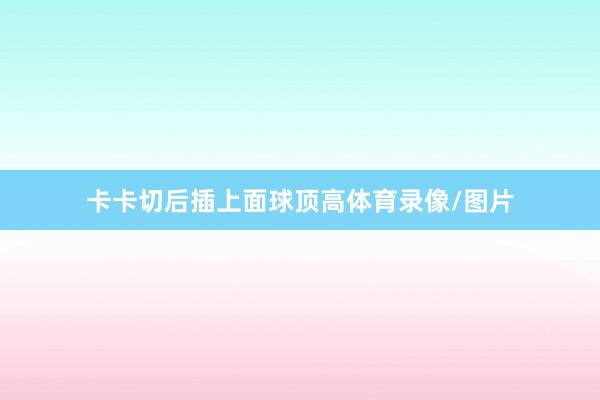 卡卡切后插上面球顶高体育录像/图片