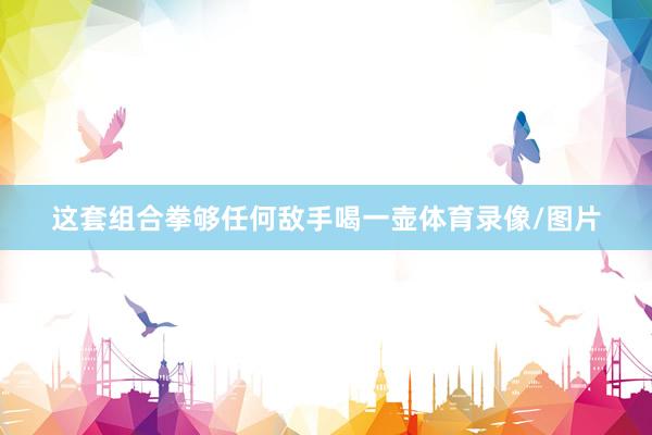 这套组合拳够任何敌手喝一壶体育录像/图片