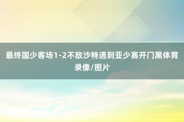 最终国少客场1-2不敌沙特遇到亚少赛开门黑体育录像/图片