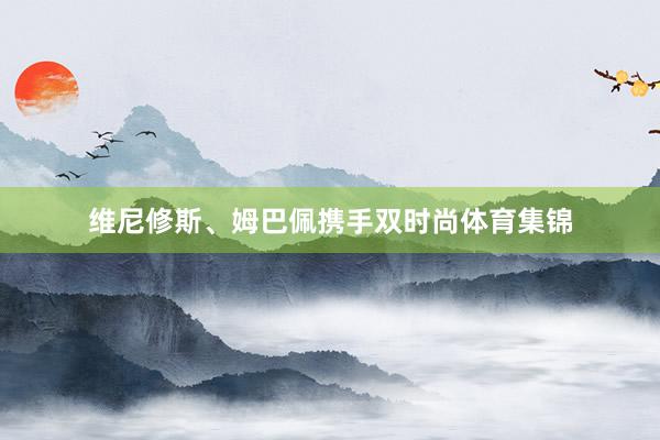 维尼修斯、姆巴佩携手双时尚体育集锦