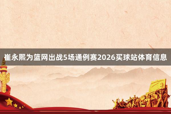崔永熙为篮网出战5场通例赛2026买球站体育信息