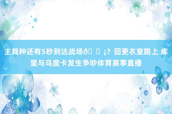 主栽种还有5秒到达战场😡？回更衣室路上 库里与乌度卡发生争吵体育赛事直播