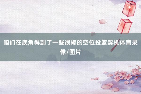 咱们在底角得到了一些很棒的空位投篮契机体育录像/图片