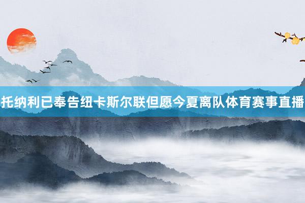 托纳利已奉告纽卡斯尔联但愿今夏离队体育赛事直播