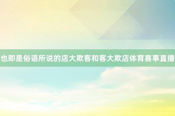 也即是俗语所说的店大欺客和客大欺店体育赛事直播