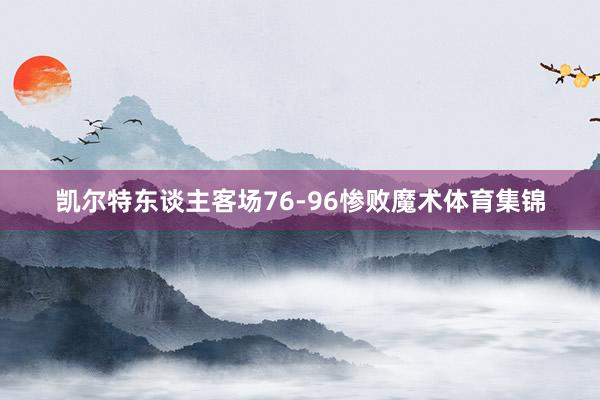 凯尔特东谈主客场76-96惨败魔术体育集锦