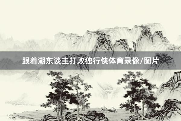 跟着湖东谈主打败独行侠体育录像/图片