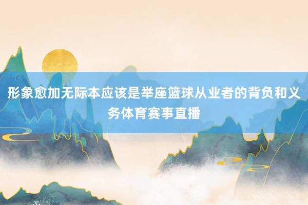 形象愈加无际本应该是举座篮球从业者的背负和义务体育赛事直播