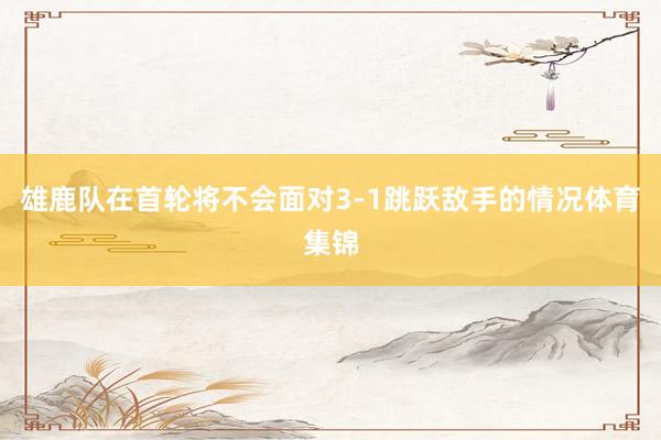 雄鹿队在首轮将不会面对3-1跳跃敌手的情况体育集锦