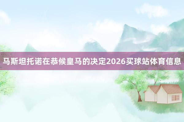 马斯坦托诺在恭候皇马的决定2026买球站体育信息