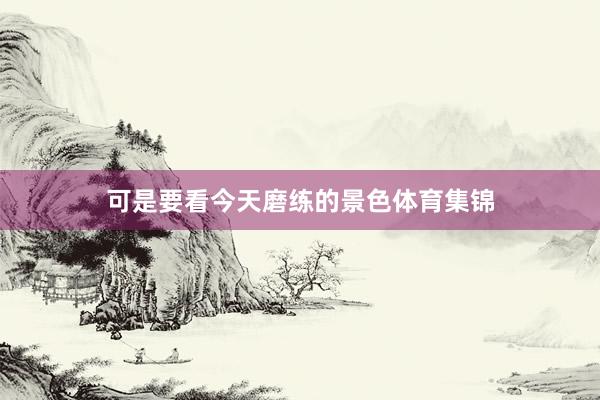 可是要看今天磨练的景色体育集锦