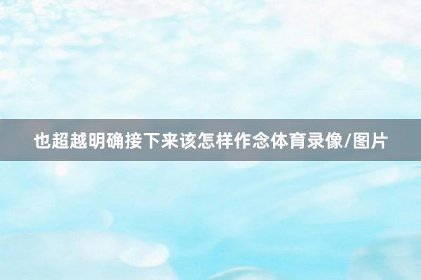 也超越明确接下来该怎样作念体育录像/图片