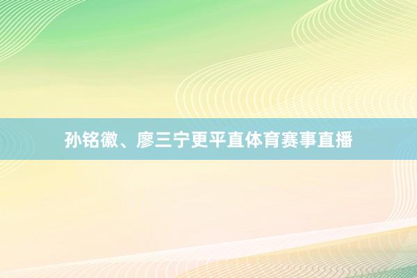 孙铭徽、廖三宁更平直体育赛事直播