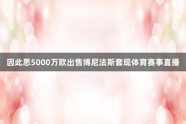 因此思5000万欧出售博尼法斯套现体育赛事直播