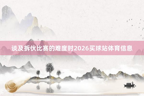 谈及拆伙比赛的难度时2026买球站体育信息