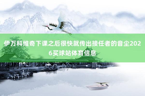 伊万科维奇下课之后很快就传出接任者的音尘2026买球站体育信息