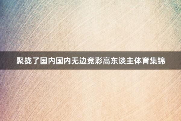 聚拢了国内国内无边竞彩高东谈主体育集锦