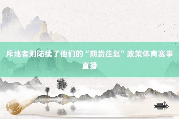 斥地者则陆续了他们的“期货往复”政策体育赛事直播