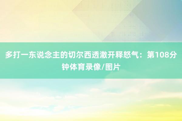 多打一东说念主的切尔西透澈开释怒气：第108分钟体育录像/图片