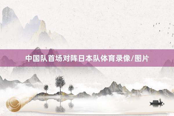 中国队首场对阵日本队体育录像/图片
