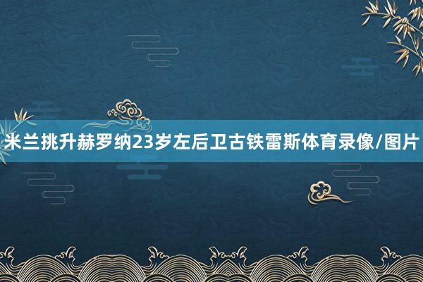 米兰挑升赫罗纳23岁左后卫古铁雷斯体育录像/图片