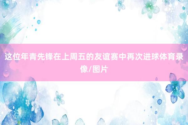 这位年青先锋在上周五的友谊赛中再次进球体育录像/图片