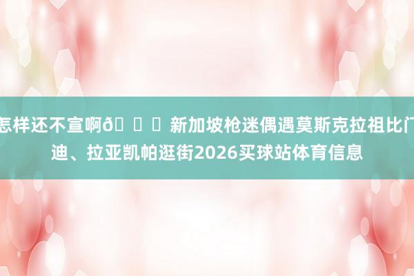 怎样还不宣啊😂新加坡枪迷偶遇莫斯克拉祖比门迪、拉亚凯帕逛街2026买球站体育信息