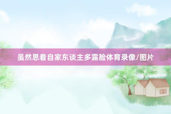 虽然思着自家东谈主多露脸体育录像/图片