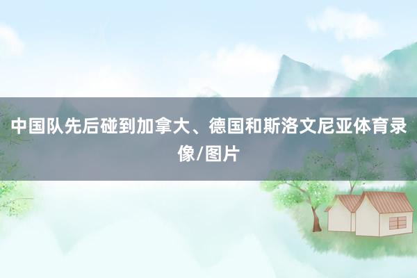 中国队先后碰到加拿大、德国和斯洛文尼亚体育录像/图片