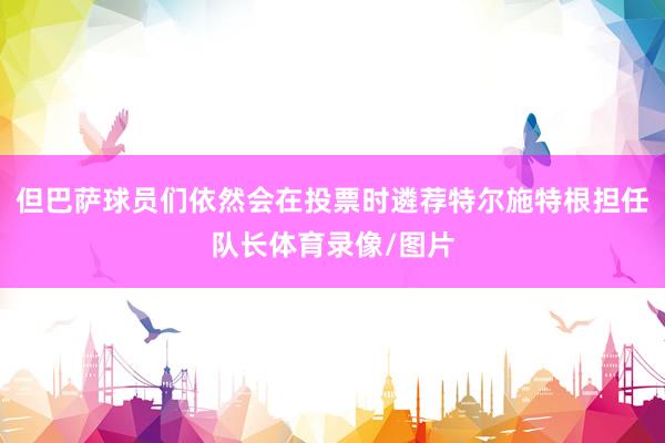 但巴萨球员们依然会在投票时遴荐特尔施特根担任队长体育录像/图片