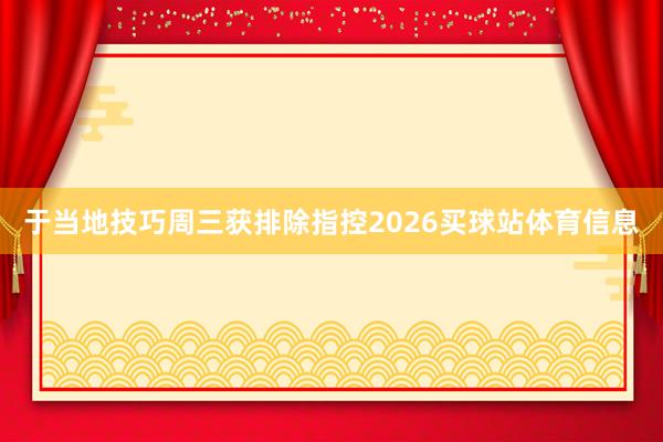 于当地技巧周三获排除指控2026买球站体育信息