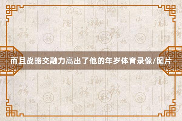 而且战略交融力高出了他的年岁体育录像/图片