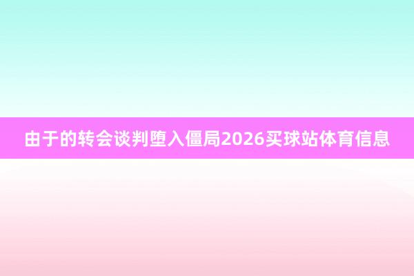 由于的转会谈判堕入僵局2026买球站体育信息