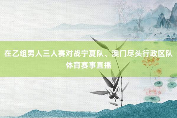 在乙组男人三人赛对战宁夏队、澳门尽头行政区队体育赛事直播