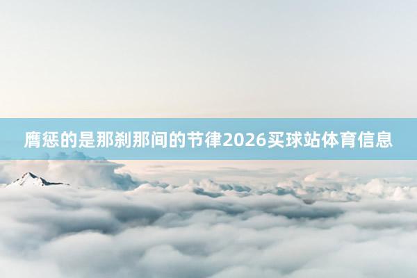 膺惩的是那刹那间的节律2026买球站体育信息
