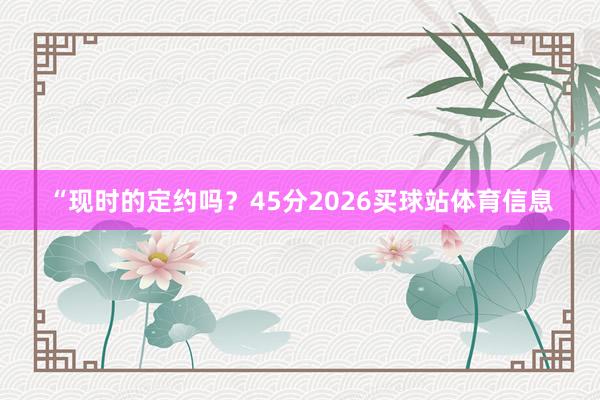 “现时的定约吗？45分2026买球站体育信息